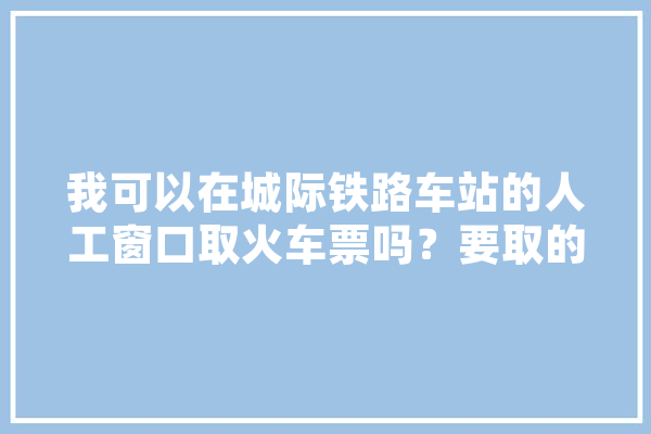 我可以在城际铁路车站的人工窗口取火车票吗？要取的票和城际铁路没有,智能城轨发展