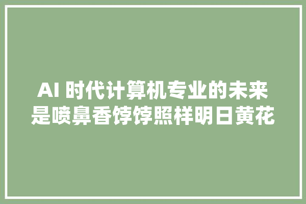 AI 时代计算机专业的未来是喷鼻香饽饽照样明日黄花？_专业_本身的 智能写作