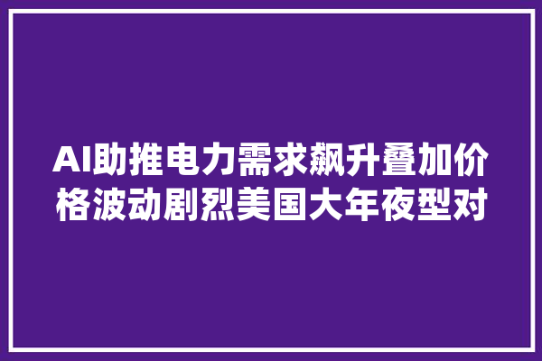 AI助推电力需求飙升叠加价格波动剧烈美国大年夜型对冲基金瞄准电力交易_电力_生意业务员 智能助手