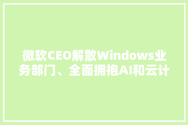 微软CEO解散Windows业务部门、全面拥抱AI和云计算，这会产生什么影响,拥抱人工智能时代