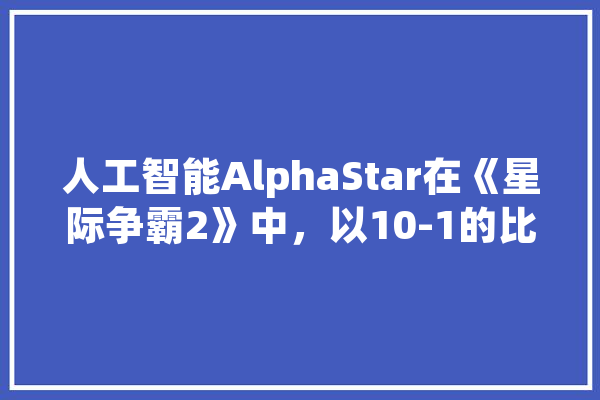 人工智能AlphaStar在《星际争霸2》中，以10-1的比分大胜职业选手，对此你怎么看,博奕人工智能怎么样