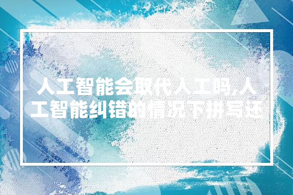 人工智能会取代人工吗,人工智能纠错的情况下拼写还重要吗