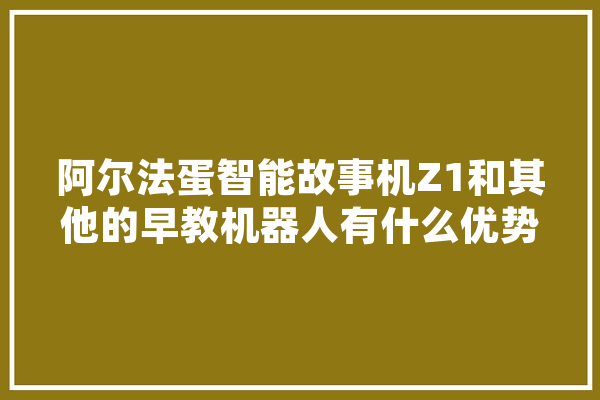 阿尔法蛋智能故事机Z1和其他的早教机器人有什么优势,幼教人工智能心得体会