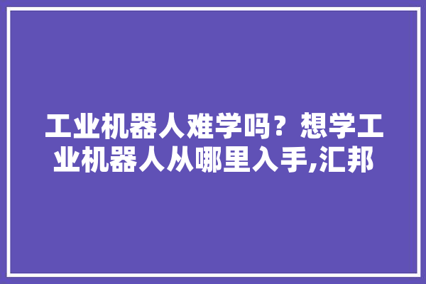 工业机器人难学吗？想学工业机器人从哪里入手,汇邦人工智能怎么样 计算机