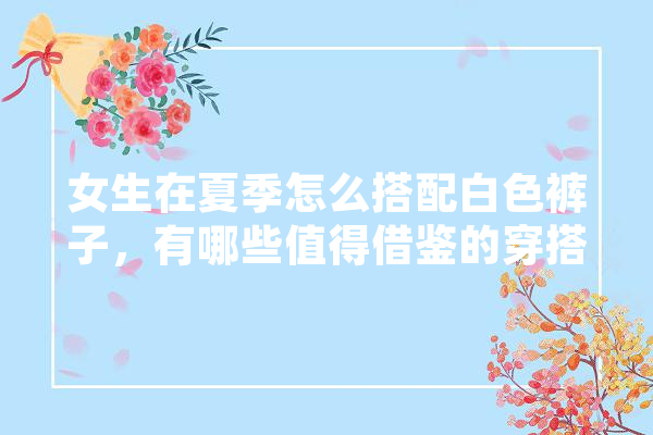女生在夏季怎么搭配白色裤子，有哪些值得借鉴的穿搭,周迅机器人 智能问答