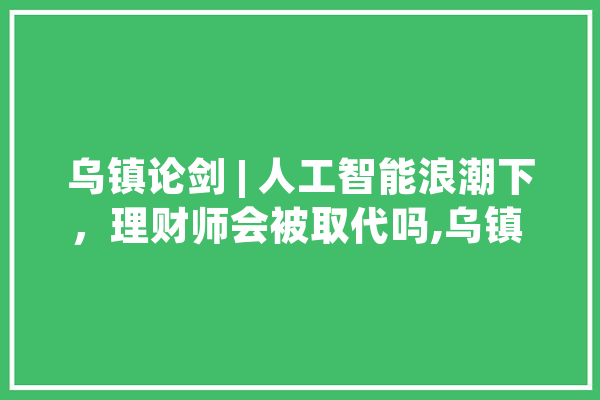 乌镇论剑 | 人工智能浪潮下，理财师会被取代吗,乌镇 人工智能