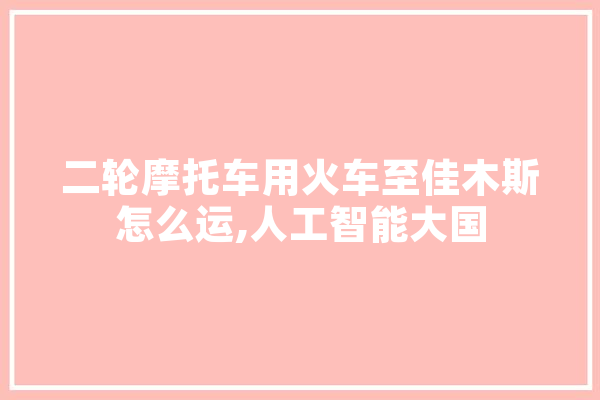 二轮摩托车用火车至佳木斯怎么运,人工智能大国 AI快讯
