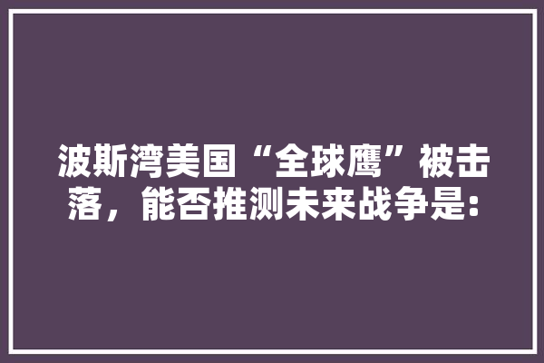 波斯湾美国“全球鹰”被击落，能否推测未来战争是:无人机+机器人+人造人的无人战,人工智能鹰眼 文字写作