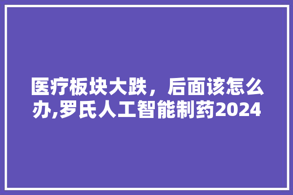 医疗板块大跌，后面该怎么办,罗氏人工智能制药2024年竞赛冠军
