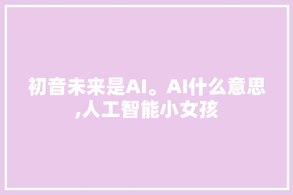 初音未来是AI。AI什么意思,人工智能小女孩 智能写作