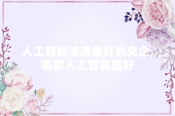 人工智能待遇最好的央企,哪家人工智能最好