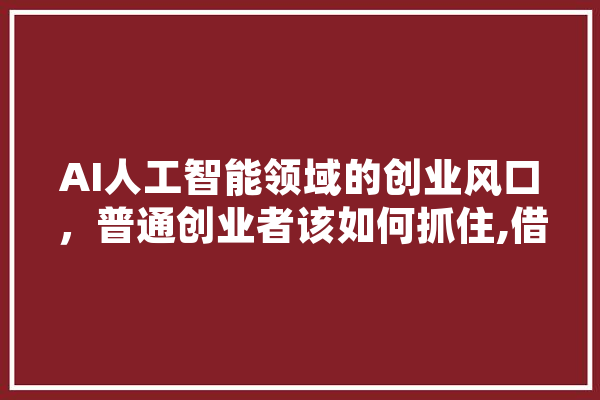 AI人工智能领域的创业风口，普通创业者该如何抓住,借鉴人工智能的论文是学术不端吗 科技快讯