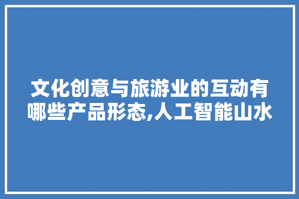 文化创意与旅游业的互动有哪些产品形态,人工智能山水图
