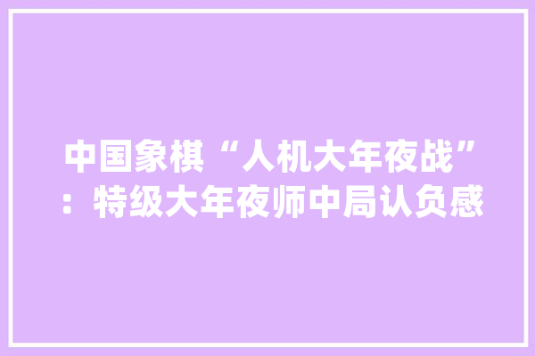 中国象棋“人机大年夜战”：特级大年夜师中局认负感叹国产AI引擎强大_人工智能_加快卡 计算机