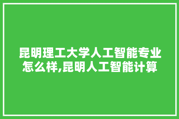 昆明理工大学人工智能专业怎么样,昆明人工智能计算中心有限公司 AI简讯