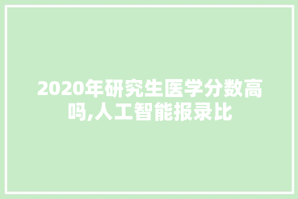 2020年研究生医学分数高吗,人工智能报录比