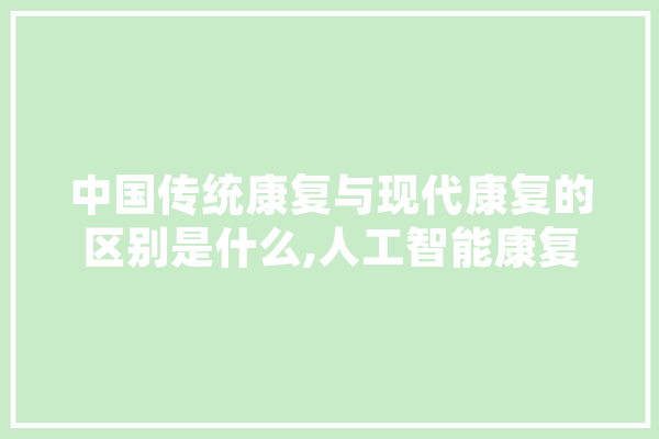 中国传统康复与现代康复的区别是什么,人工智能康复机器人