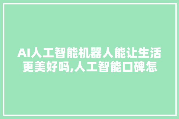 AI人工智能机器人能让生活更美好吗,人工智能口碑怎么样 文字写作