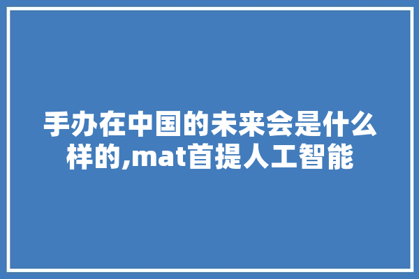 手办在中国的未来会是什么样的,mat首提人工智能
