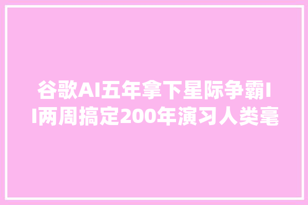 谷歌AI五年拿下星际争霸II两周搞定200年演习人类毫无可比性_星际争霸_地图