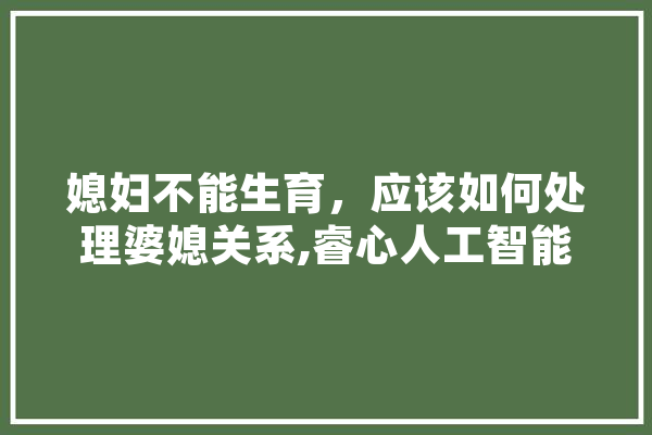 媳妇不能生育，应该如何处理婆媳关系,睿心人工智能科技有限公司 云服务