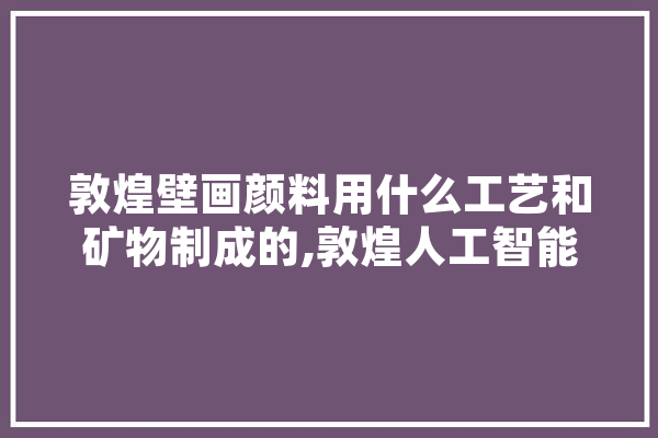 敦煌壁画颜料用什么工艺和矿物制成的,敦煌人工智能协会