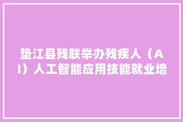 垫江县残联举办残疾人（AI）人工智能应用技能就业培训班_人工智能_垫江县 绘影字幕