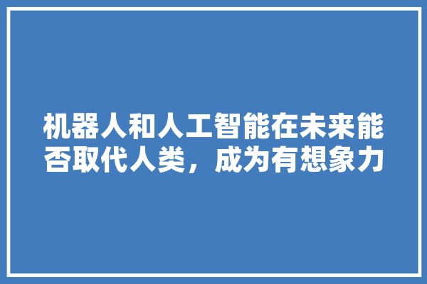 机器人和人工智能在未来能否取代人类，成为有想象力、有艺术感、有情感和有信仰的人,人工智能丧尸电视剧 智能写作