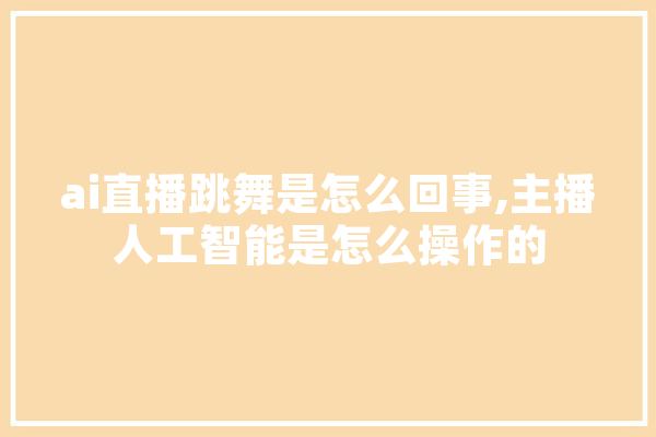 ai直播跳舞是怎么回事,主播人工智能是怎么操作的 智能问答