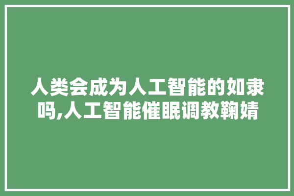 人类会成为人工智能的如隶吗,人工智能催眠调教鞠婧祎 智能助手