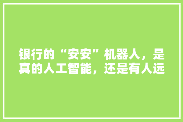 银行的“安安”机器人，是真的人工智能，还是有人远程操控的,人工智能机器人安安是真的吗 科技快讯
