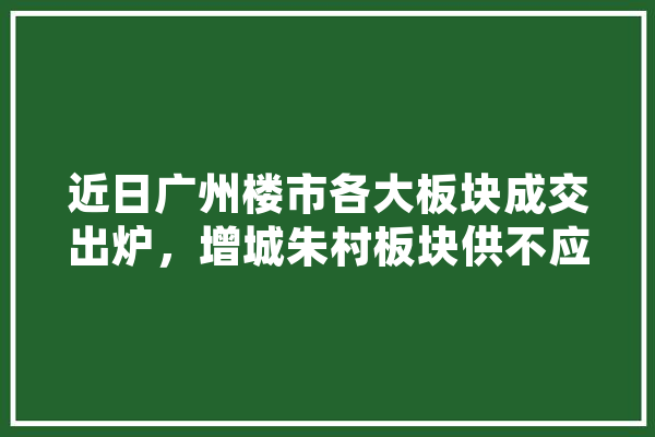 近日广州楼市各大板块成交出炉，增城朱村板块供不应求，买房下手朱村有什么推荐,赛宝人工智能怎么样 AI简讯