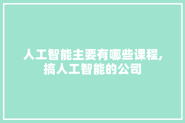 人工智能主要有哪些课程,搞人工智能的公司 文字写作