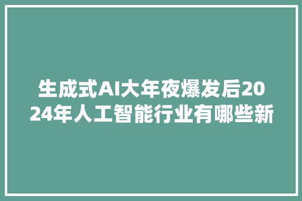 生成式AI大年夜爆发后2024年人工智能行业有哪些新趋势_模子_本身的 科技快讯
