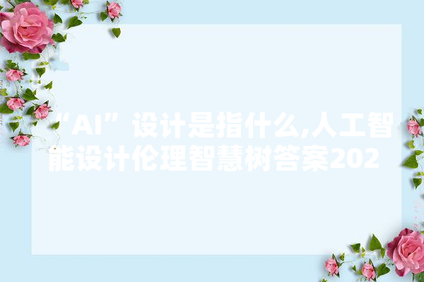 “AI”设计是指什么,人工智能设计伦理智慧树答案2024 科技快讯