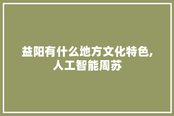 益阳有什么地方文化特色,人工智能周苏