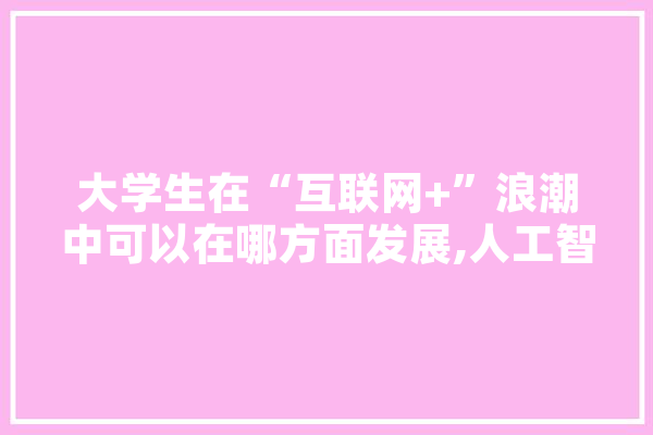 大学生在“互联网+”浪潮中可以在哪方面发展,人工智能开展 智能助手