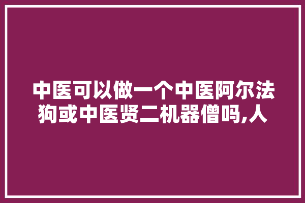 中医可以做一个中医阿尔法狗或中医贤二机器僧吗,人工智能神医是谁