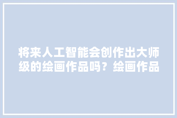 将来人工智能会创作出大师级的绘画作品吗？绘画作品会不会与照片一样廉价,国画人工智能图片大全 AI简讯