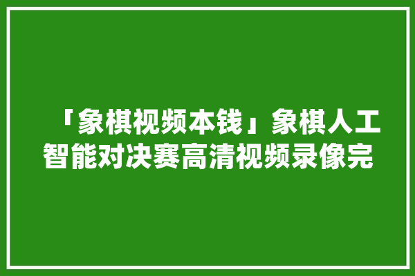 「象棋视频本钱」象棋人工智能对决赛高清视频录像完整版（58G）_象棋_人工智能 云服务