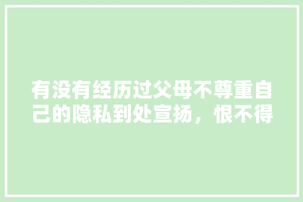 有没有经历过父母不尊重自己的隐私到处宣扬，恨不得社死的经历,人工智能表达