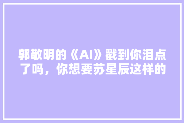 郭敬明的《AI》戳到你泪点了吗，你想要苏星辰这样的男友吗,人工智能郭军