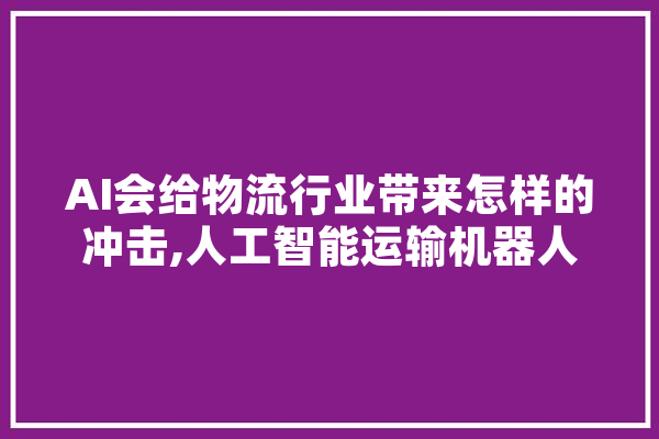 AI会给物流行业带来怎样的冲击,人工智能运输机器人 AI快讯