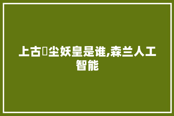 上古玦尘妖皇是谁,森兰人工智能 智能写作