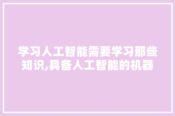 学习人工智能需要学习那些知识,具备人工智能的机器都能帮助人类做什么 智能问答