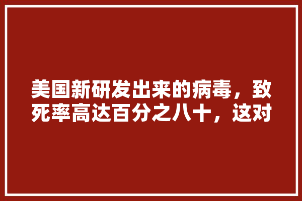 美国新研发出来的病毒，致死率高达百分之八十，这对世界意味什么,人工智能致死案 云服务