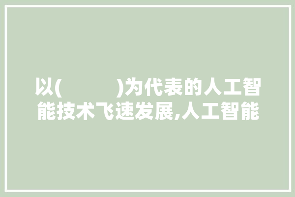 以(           )为代表的人工智能技术飞速发展,人工智能飞速发展下,如何认识物质和意识 智能写作
