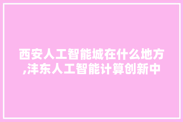 西安人工智能城在什么地方,沣东人工智能计算创新中心