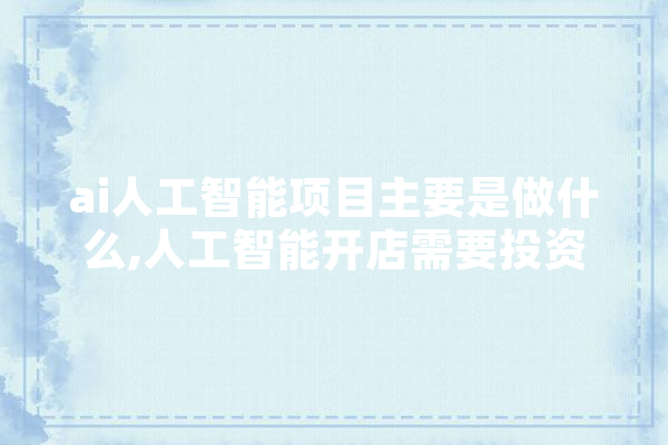 ai人工智能项目主要是做什么,人工智能开店需要投资多少