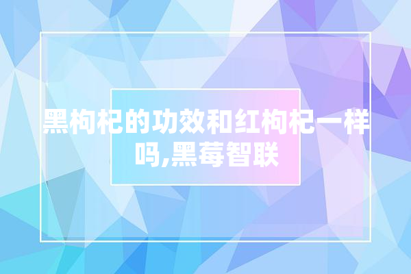 黑枸杞的功效和红枸杞一样吗,黑莓智联